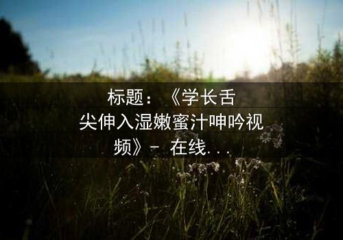 标题:《学长舌尖伸入湿嫩蜜汁呻吟视频》- 在线观看完整无删 - 揭秘校园禁忌之恋的隐秘角落