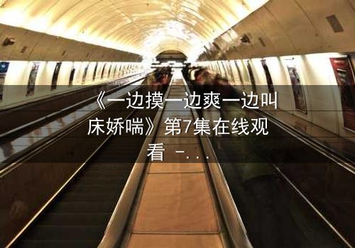 《一边摸一边爽一边叫床娇喘》第7集在线观看 - 当欲望撕开道德的伪装