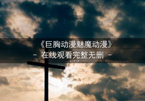 《巨胸动漫魅魔动漫》- 在线观看完整无删 - 当欲望与救赎交织,谁能逃脱命运的诅咒?