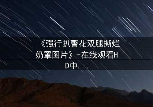 《强行扒警花双腿撕烂奶罩图片》-在线观看HD中字 - 一场正义与黑暗的极限较量