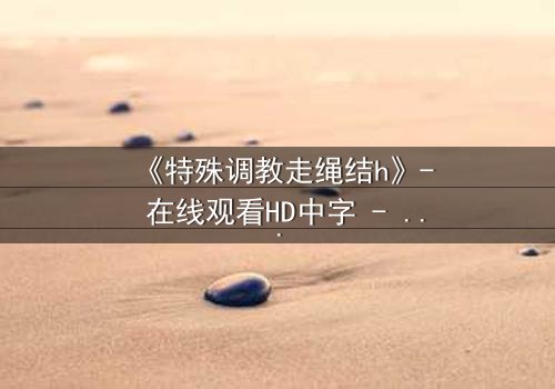 《特殊调教走绳结h》- 在线观看HD中字 - 揭开禁忌之恋的隐秘面纱