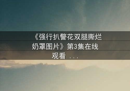《强行扒警花双腿撕烂奶罩图片》第3集在线观看 - 真相撕裂,正义能否重燃?
