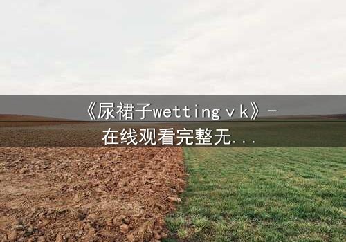 《尿裙子wettingⅴk》- 在线观看完整无删 - 当隐秘欲望撕裂青春面具