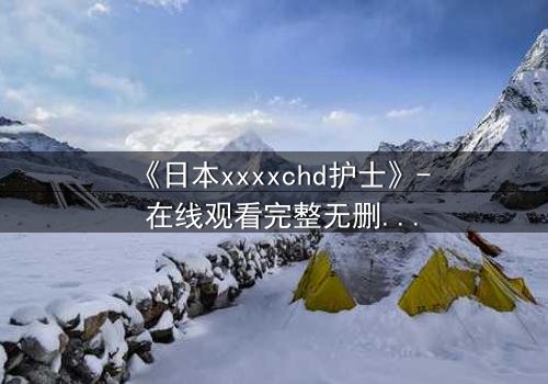 《日本xxxxchd护士》- 在线观看完整无删 - 揭开白衣天使的禁忌秘密