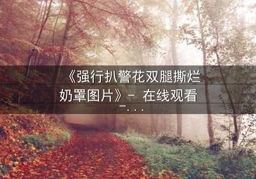 《强行扒警花双腿撕烂奶罩图片》- 在线观看 - 正义与黑暗的终极对决