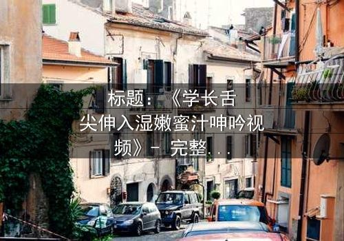 标题:《学长舌尖伸入湿嫩蜜汁呻吟视频》- 完整无删 - 揭秘校园禁忌之恋的隐秘风暴