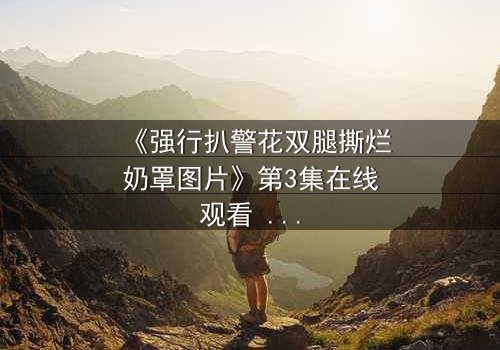 《强行扒警花双腿撕烂奶罩图片》第3集在线观看 - 正义与黑暗的终极对决