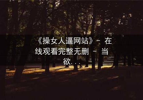 《操女人逼网站》- 在线观看完整无删 - 当欲望成为深渊的入口