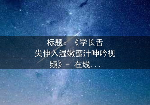 标题:《学长舌尖伸入湿嫩蜜汁呻吟视频》- 在线观看 - 一场禁忌之恋的激情爆发