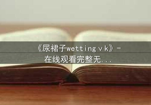 《尿裙子wettingⅴk》- 在线观看完整无删 - 一场意外引发的青春风暴