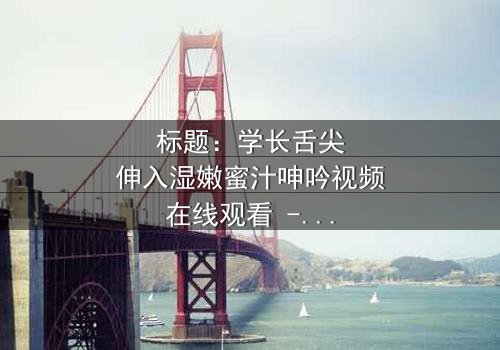 标题:学长舌尖伸入湿嫩蜜汁呻吟视频在线观看 - 揭秘校园禁忌之恋的隐秘角落