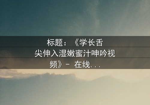 标题:《学长舌尖伸入湿嫩蜜汁呻吟视频》- 在线观看HD中字 - 揭秘校园禁忌之恋的惊心内幕