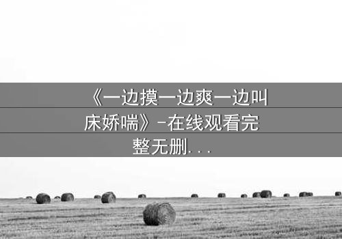 《一边摸一边爽一边叫床娇喘》-在线观看完整无删 - 当禁忌之恋遇上致命诱惑