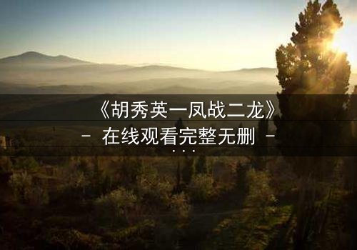 《胡秀英一凤战二龙》- 在线观看完整无删 - 一场情感风暴即将引爆!