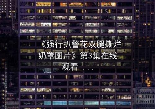 《强行扒警花双腿撕烂奶罩图片》第3集在线观看 - 真相撕裂,正义能否破局?