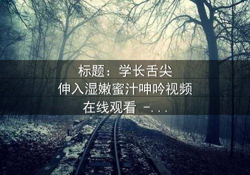 标题:学长舌尖伸入湿嫩蜜汁呻吟视频在线观看 - 完整无删版,揭秘校园禁忌之恋的隐秘角落