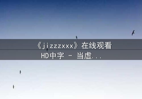 《jizzzxxx》在线观看HD中字 - 当虚拟与现实交织,谁才是真正的操控者?