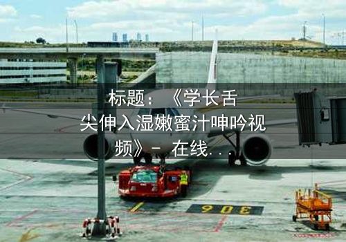 标题:《学长舌尖伸入湿嫩蜜汁呻吟视频》- 在线观看HD中字 - 揭秘校园禁忌之恋的激情风暴