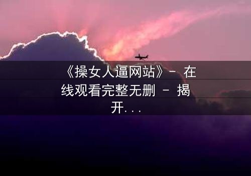 《操女人逼网站》- 在线观看完整无删 - 揭开网络迷局背后的惊悚真相