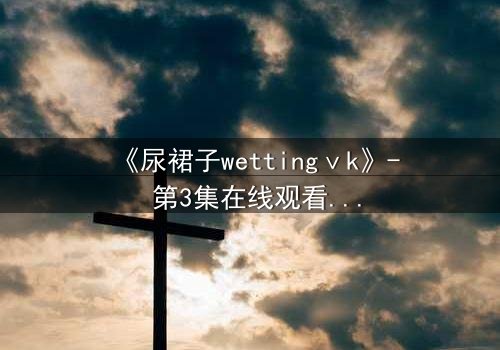 《尿裙子wettingⅴk》- 第3集在线观看 - 当秘密被液体揭开,命运何去何从?
