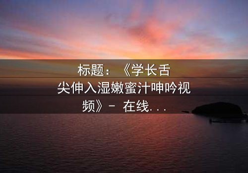 标题:《学长舌尖伸入湿嫩蜜汁呻吟视频》- 在线观看完整无删 - 揭秘校园暗恋的禁忌之恋