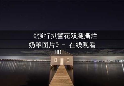 《强行扒警花双腿撕烂奶罩图片》- 在线观看HD中字 - 一场正义与邪恶的终极较量