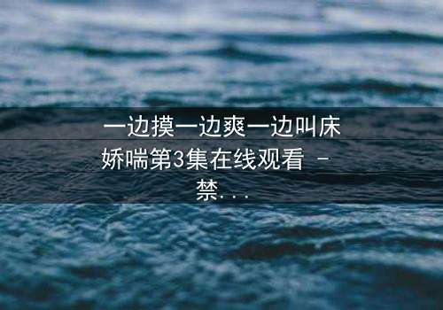 一边摸一边爽一边叫床娇喘第3集在线观看 - 禁忌之恋引爆感官风暴