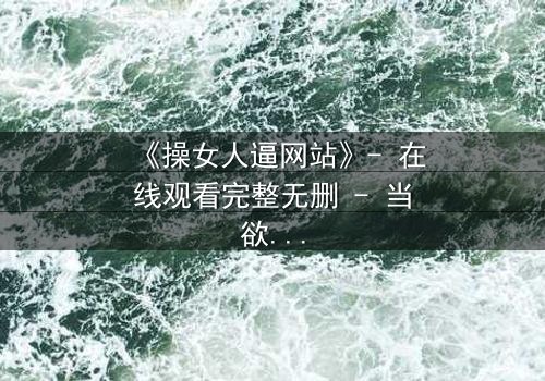 《操女人逼网站》- 在线观看完整无删 - 当欲望成为深渊的入口