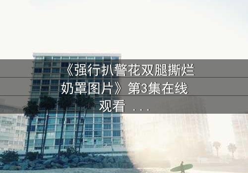 《强行扒警花双腿撕烂奶罩图片》第3集在线观看 - 真相撕裂,正义能否重燃?