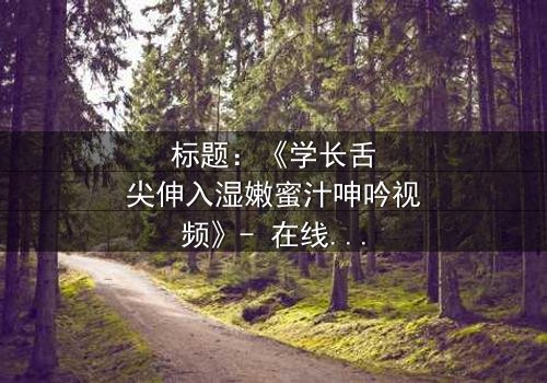 标题:《学长舌尖伸入湿嫩蜜汁呻吟视频》- 在线观看完整无删 - 揭秘校园禁忌之恋的隐秘角落