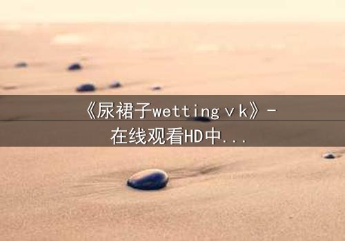 《尿裙子wettingⅴk》- 在线观看HD中字完整版 - 一场意外引发的青春风暴