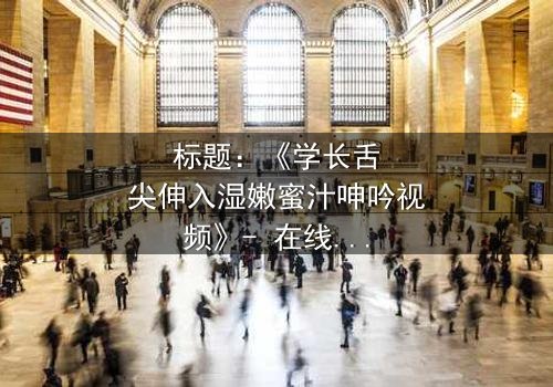 标题:《学长舌尖伸入湿嫩蜜汁呻吟视频》- 在线观看 - 一场禁忌之恋的激情爆发