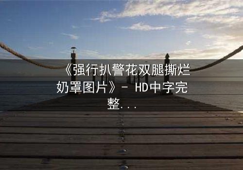 《强行扒警花双腿撕烂奶罩图片》- HD中字完整无删 - 揭开警匪对决的惊心真相
