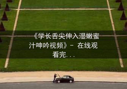 《学长舌尖伸入湿嫩蜜汁呻吟视频》- 在线观看完整无删 - 揭秘校园禁忌之恋的隐秘角落