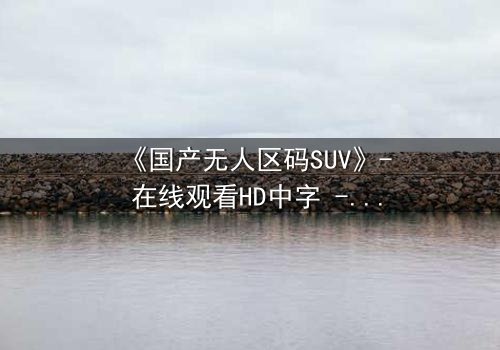 《国产无人区码SUV》- 在线观看HD中字 - 免费1080P超清完整无删第5集