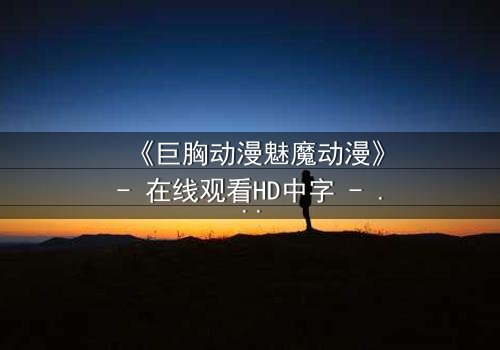 《巨胸动漫魅魔动漫》- 在线观看HD中字 - 揭开欲望与救赎的终极对决