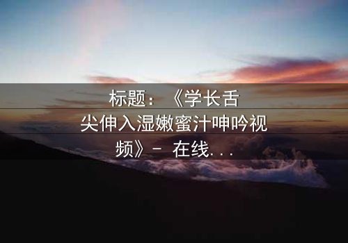 标题:《学长舌尖伸入湿嫩蜜汁呻吟视频》- 在线观看 - 揭秘校园禁忌之恋的隐秘真相