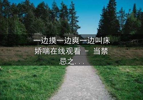 一边摸一边爽一边叫床娇喘在线观看 - 当禁忌之恋遇上致命诱惑,你敢点开吗?