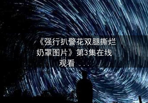 《强行扒警花双腿撕烂奶罩图片》第3集在线观看 - 正义与黑暗的终极对决