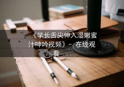 《学长舌尖伸入湿嫩蜜汁呻吟视频》- 在线观看 - 一场禁忌之恋的视觉盛宴