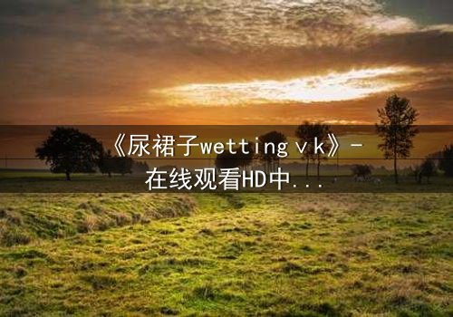 《尿裙子wettingⅴk》- 在线观看HD中字 - 一场意外引发的青春风暴