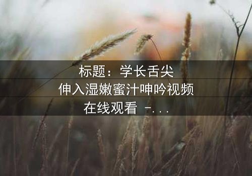 标题:学长舌尖伸入湿嫩蜜汁呻吟视频在线观看 - 完整无删版 - 禁忌之恋的激情爆发