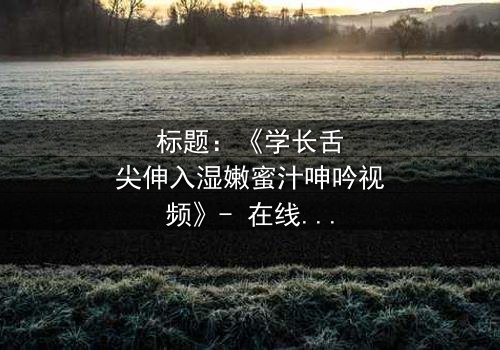标题:《学长舌尖伸入湿嫩蜜汁呻吟视频》- 在线观看HD中字 - 揭秘校园禁忌之恋的隐秘风暴