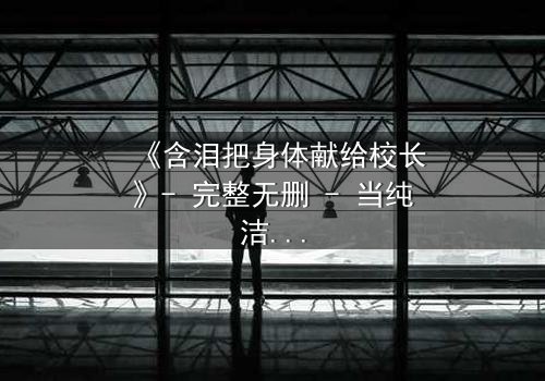 《含泪把身体献给校长》- 完整无删 - 当纯洁成为交易的筹码