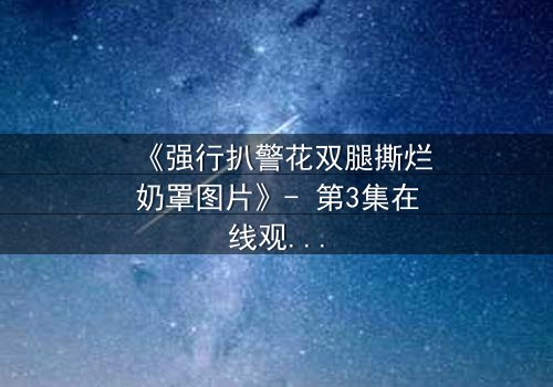 《强行扒警花双腿撕烂奶罩图片》- 第3集在线观看 - 一场正义与黑暗的终极较量