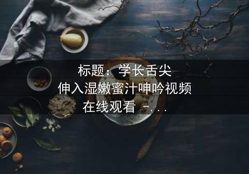 标题:学长舌尖伸入湿嫩蜜汁呻吟视频在线观看 - 完整无删版,揭开校园禁忌恋情的隐秘面纱