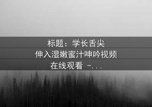 标题:学长舌尖伸入湿嫩蜜汁呻吟视频在线观看 - 完整无删版,揭秘校园禁忌之恋的激情与救赎