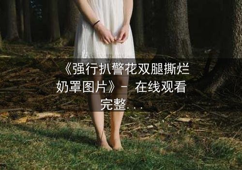 《强行扒警花双腿撕烂奶罩图片》- 在线观看完整无删 - 正义与黑暗的终极对决