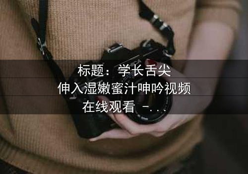 标题:学长舌尖伸入湿嫩蜜汁呻吟视频在线观看 - 完整无删版,揭秘校园禁忌之恋