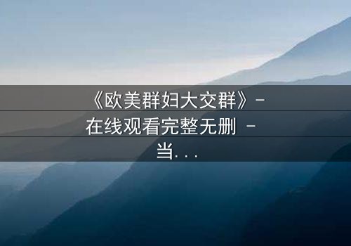《欧美群妇大交群》- 在线观看完整无删 - 当欲望撕裂友谊的伪装